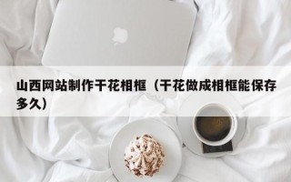 广州山西网站制作干花相框（干花做成相框能保存多久）